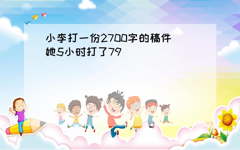 小李打一份2700字的稿件．她5小时打了79