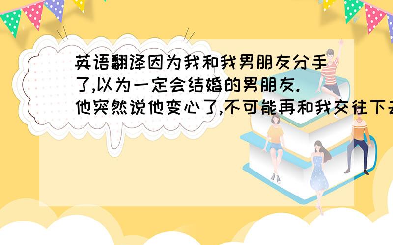 英语翻译因为我和我男朋友分手了,以为一定会结婚的男朋友.他突然说他变心了,不可能再和我交往下去了.我想我没办法不伤心,连