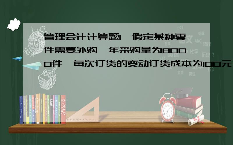 管理会计计算题1,假定某种零件需要外购,年采购量为8000件,每次订货的变动订货成本为100元,单位年变动储存成本为2元