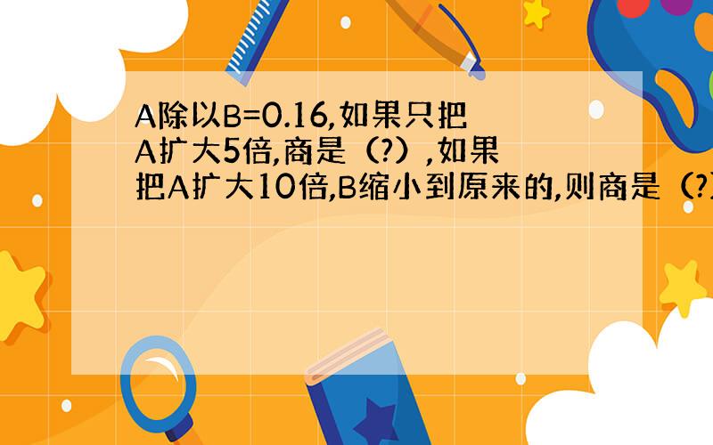 A除以B=0.16,如果只把A扩大5倍,商是（?）,如果把A扩大10倍,B缩小到原来的,则商是（?）