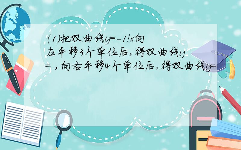 （1）把双曲线y=-1/x向左平移3个单位后,得双曲线y= ,向右平移4个单位后,得双曲线y=