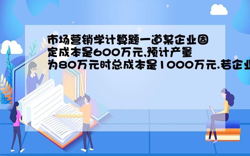 市场营销学计算题一道某企业固定成本是600万元,预计产量为80万元时总成本是1000万元.若企业目标利润率定为总成本的2