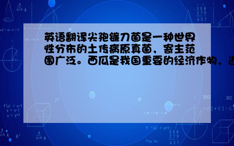 英语翻译尖孢镰刀菌是一种世界性分布的土传病原真菌，寄主范围广泛。西瓜是我国重要的经济作物，近年来随着栽培面积的不断扩大，