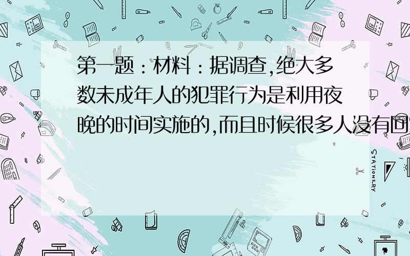 第一题：材料：据调查,绝大多数未成年人的犯罪行为是利用夜晚的时间实施的,而且时候很多人没有回家.还有不少未成年人因夜不归