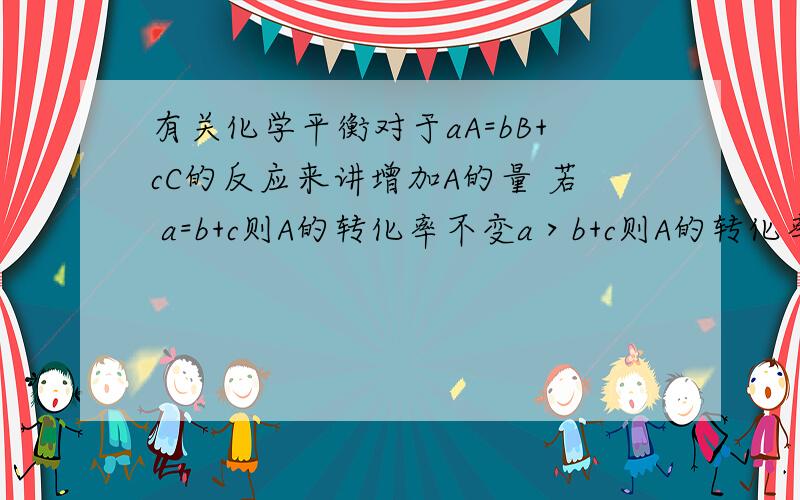 有关化学平衡对于aA=bB+cC的反应来讲增加A的量 若 a=b+c则A的转化率不变a＞b+c则A的转化率增大a＜b+c