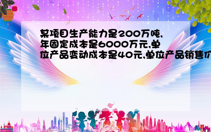 某项目生产能力是200万吨,年固定成本是6000万元,单位产品变动成本是40元,单位产品销售价格是150元,单位产品销售