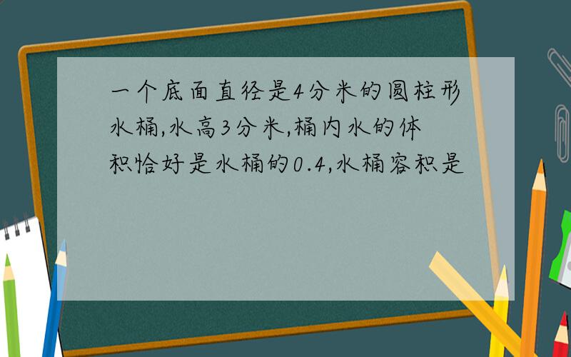 一个底面直径是4分米的圆柱形水桶,水高3分米,桶内水的体积恰好是水桶的0.4,水桶容积是