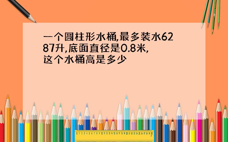 一个圆柱形水桶,最多装水6287升,底面直径是0.8米,这个水桶高是多少