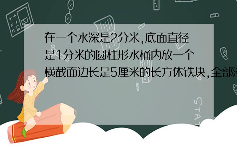 在一个水深是2分米,底面直径是1分米的圆柱形水桶内放一个横截面边长是5厘米的长方体铁块,全部浸没,