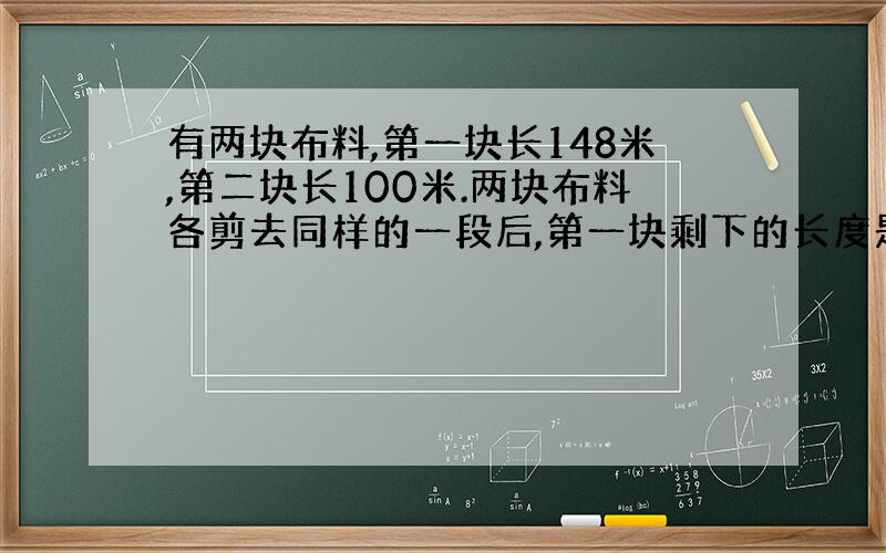 有两块布料,第一块长148米,第二块长100米.两块布料各剪去同样的一段后,第一块剩下的长度是第二块的三倍.两块布料各剩