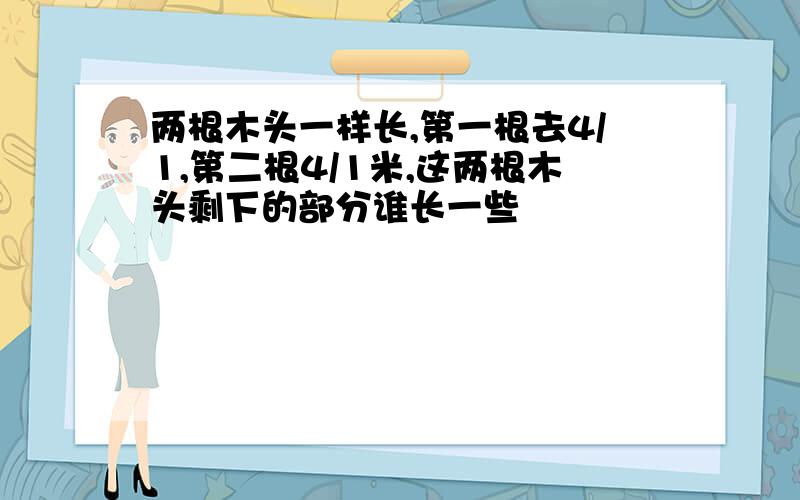 两根木头一样长,第一根去4/1,第二根4/1米,这两根木头剩下的部分谁长一些