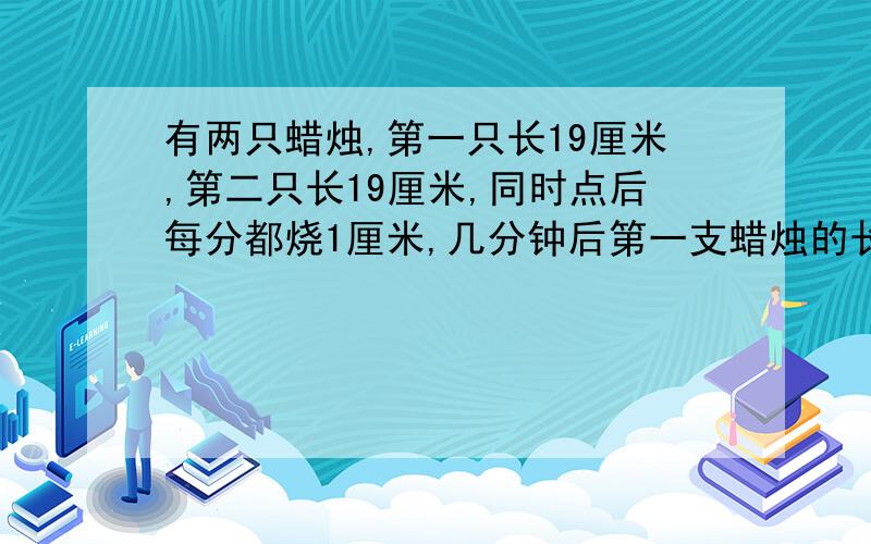 有两只蜡烛,第一只长19厘米,第二只长19厘米,同时点后每分都烧1厘米,几分钟后第一支蜡烛的长