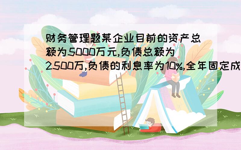 财务管理题某企业目前的资产总额为5000万元,负债总额为2500万,负债的利息率为10%,全年固定成本和费用总额（含利息