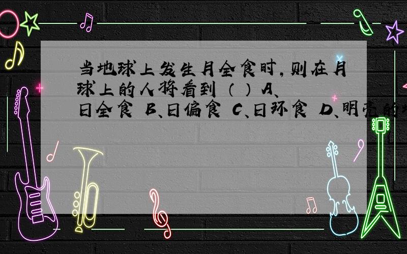 当地球上发生月全食时,则在月球上的人将看到 （ ） A、日全食 B、日偏食 C、日环食 D、明亮的地球