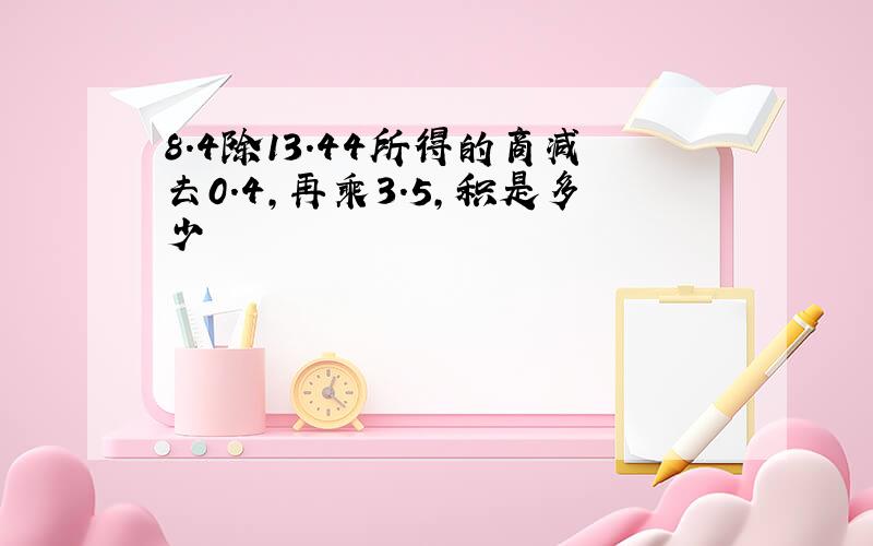 8.4除13.44所得的商减去0.4,再乘3.5,积是多少