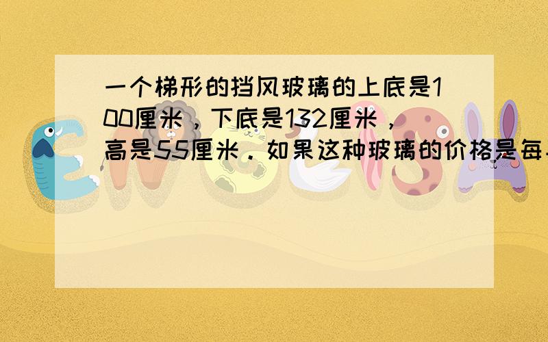 一个梯形的挡风玻璃的上底是100厘米，下底是132厘米，高是55厘米。如果这种玻璃的价格是每平方米800元，这块挡风玻璃