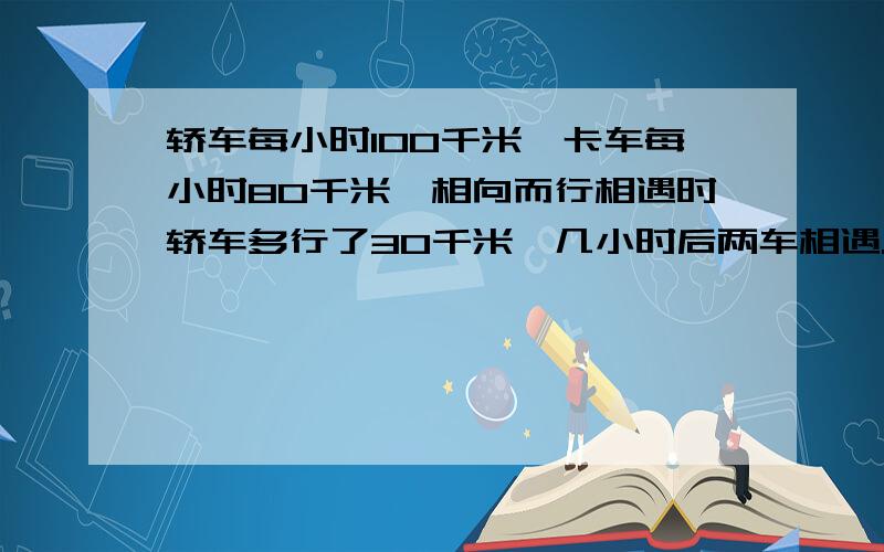 轿车每小时100千米,卡车每小时80千米,相向而行相遇时轿车多行了30千米,几小时后两车相遇..