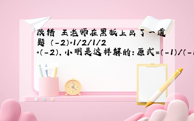 改错 王老师在黑板上出了一道题 （-2）*1/2/1/2*（-2）,小明是这样解的：原式=（-1）/（-1）=1