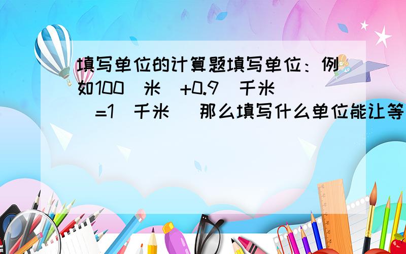 填写单位的计算题填写单位：例如100（米）+0.9（千米）=1（千米） 那么填写什么单位能让等式10( )+2( )=1