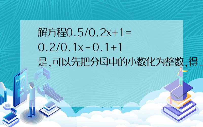 解方程0.5/0.2x+1=0.2/0.1x-0.1+1是,可以先把分母中的小数化为整数,得____.然后去分母即在方程