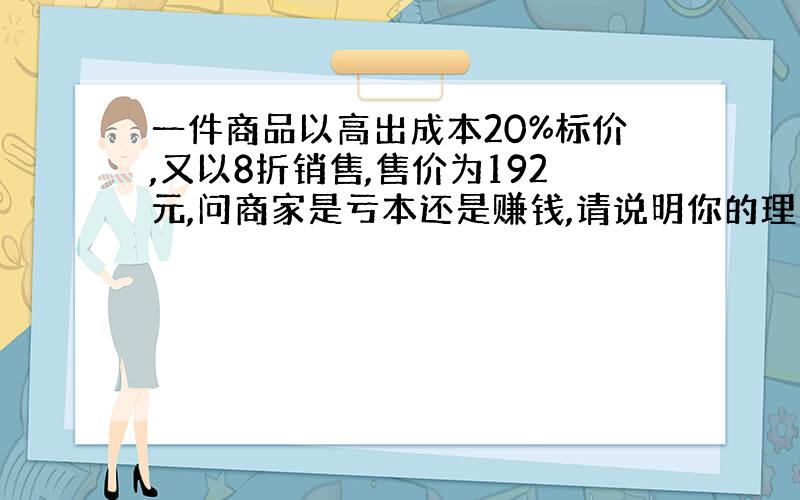 一件商品以高出成本20%标价,又以8折销售,售价为192元,问商家是亏本还是赚钱,请说明你的理由.