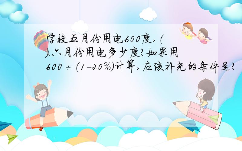 学校五月份用电600度,（ ）.六月份用电多少度?如果用600÷（1-20％）计算,应该补充的条件是?