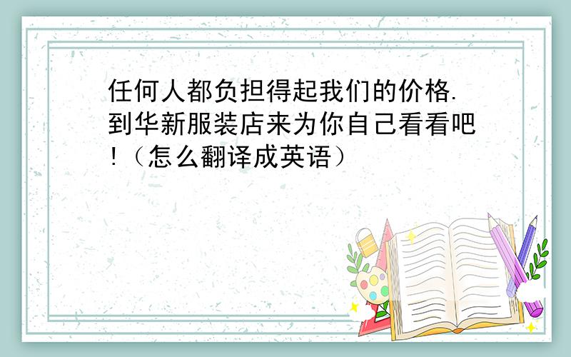 任何人都负担得起我们的价格.到华新服装店来为你自己看看吧!（怎么翻译成英语）