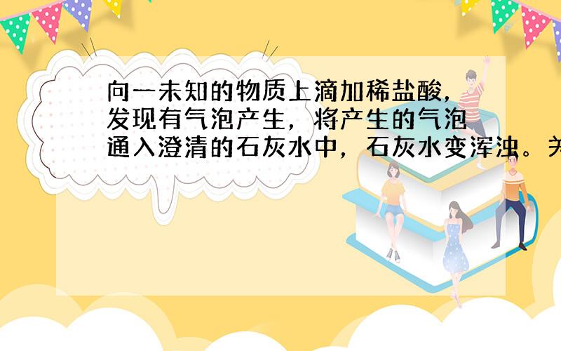 向一未知的物质上滴加稀盐酸，发现有气泡产生，将产生的气泡通入澄清的石灰水中，石灰水变浑浊。关于此物质，下列说法正确的是