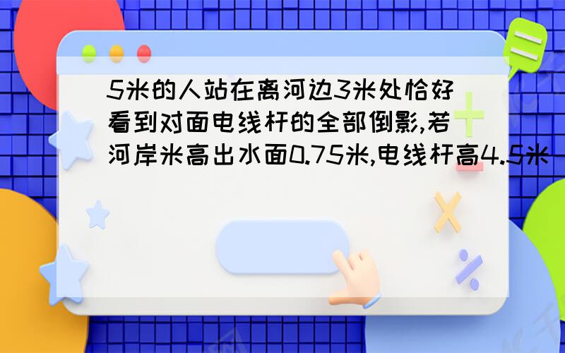 5米的人站在离河边3米处恰好看到对面电线杆的全部倒影,若河岸米高出水面0.75米,电线杆高4.5米