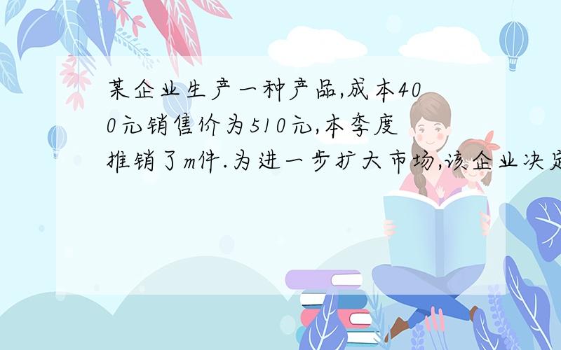 某企业生产一种产品,成本400元销售价为510元,本季度推销了m件.为进一步扩大市场,该企业决定在降低销售