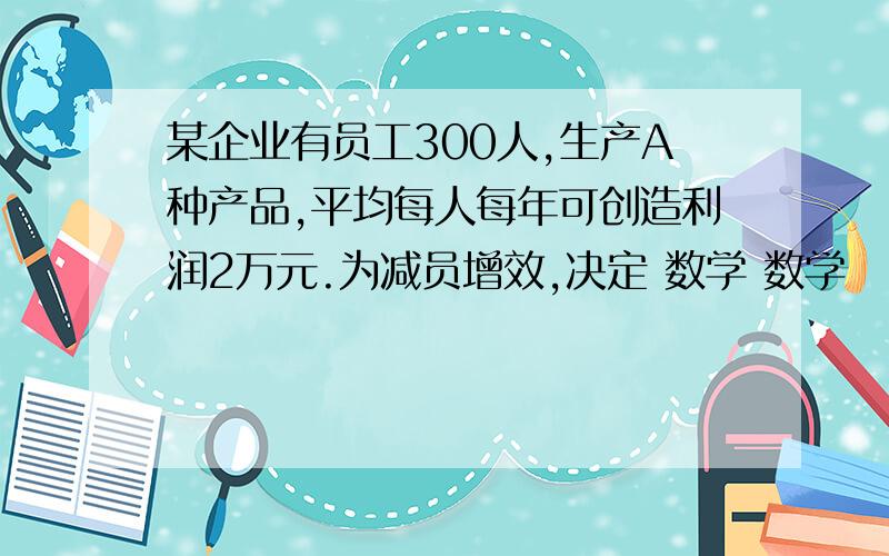 某企业有员工300人,生产A种产品,平均每人每年可创造利润2万元.为减员增效,决定 数学 数学