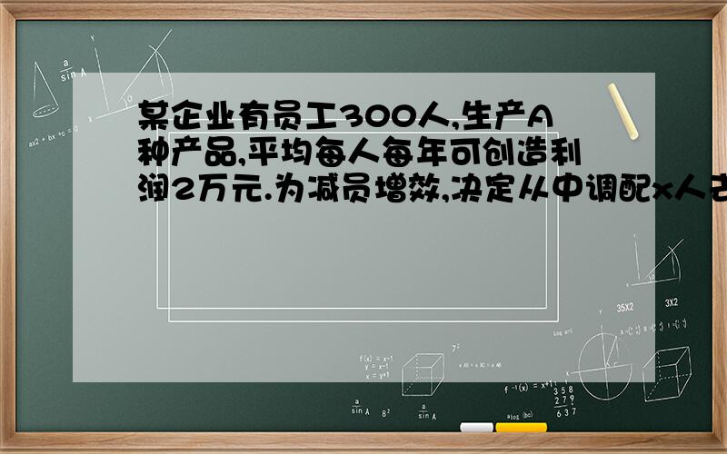 某企业有员工300人,生产A种产品,平均每人每年可创造利润2万元.为减员增效,决定从中调配x人去开发新生产的B产品.根据