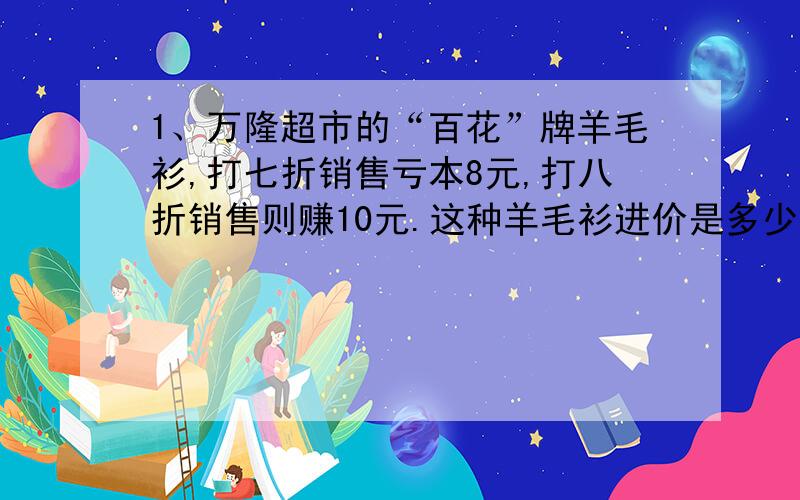 1、万隆超市的“百花”牌羊毛衫,打七折销售亏本8元,打八折销售则赚10元.这种羊毛衫进价是多少钱?