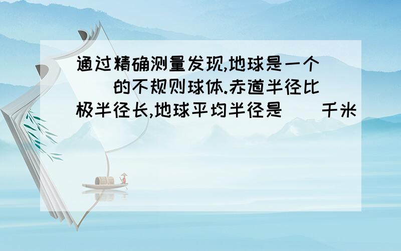 通过精确测量发现,地球是一个（）的不规则球体.赤道半径比极半径长,地球平均半径是（）千米