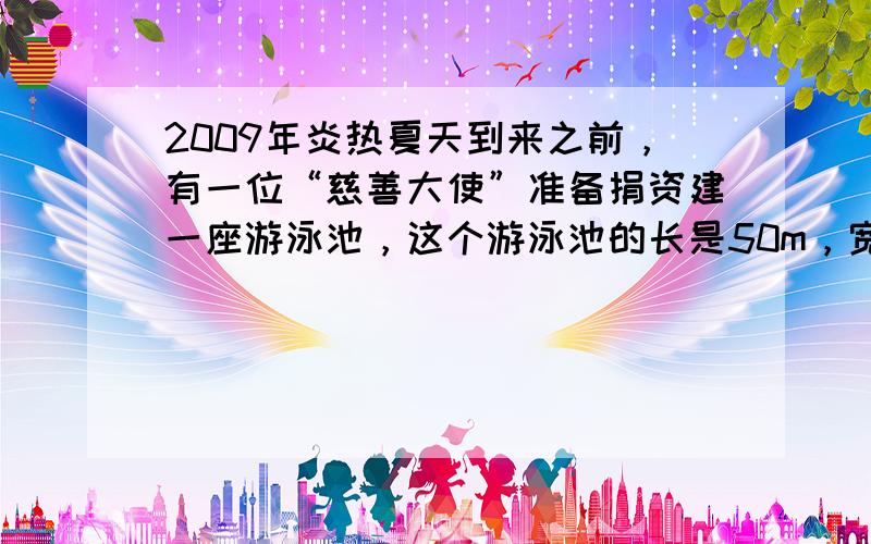 2009年炎热夏天到来之前，有一位“慈善大使”准备捐资建一座游泳池，这个游泳池的长是50m，宽是长的25，高是2m．