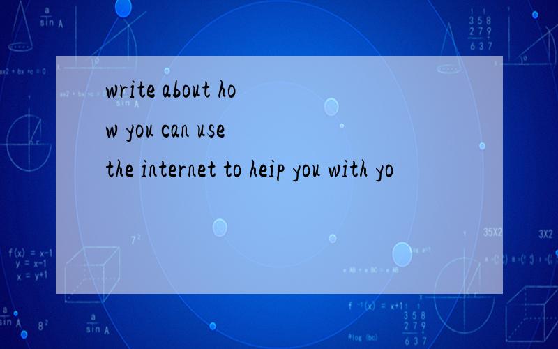 write about how you can use the internet to heip you with yo