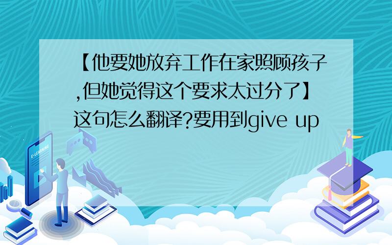 【他要她放弃工作在家照顾孩子,但她觉得这个要求太过分了】这句怎么翻译?要用到give up