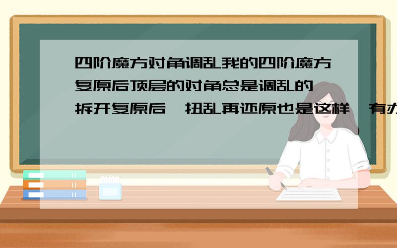 四阶魔方对角调乱我的四阶魔方复原后顶层的对角总是调乱的,拆开复原后,扭乱再还原也是这样,有办法解决吗