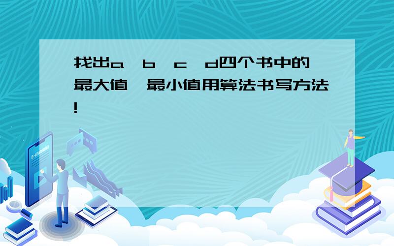 找出a,b,c,d四个书中的最大值,最小值用算法书写方法!