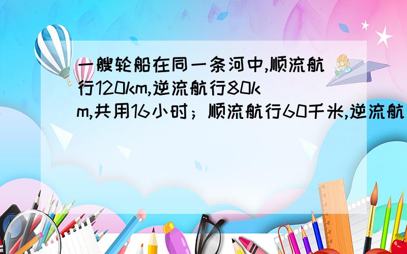 一艘轮船在同一条河中,顺流航行120km,逆流航行80km,共用16小时；顺流航行60千米,逆流航行120千米也用16小