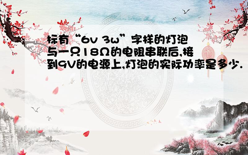 标有“6v 3w”字样的灯泡与一只18Ω的电阻串联后,接到9V的电源上,灯泡的实际功率是多少.