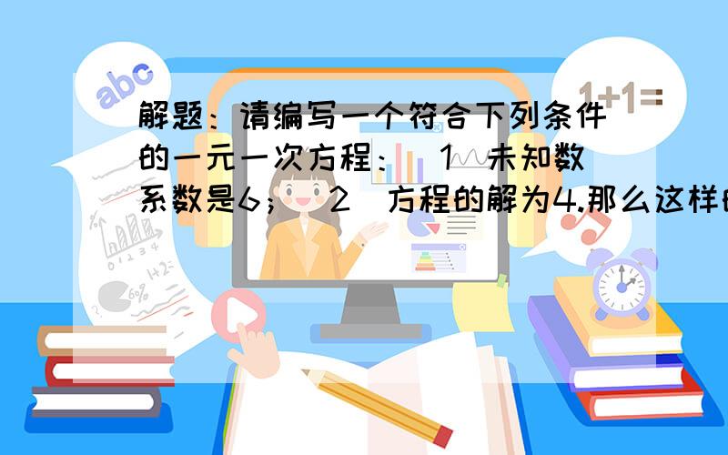 解题：请编写一个符合下列条件的一元一次方程：（1）未知数系数是6；（2）方程的解为4.那么这样的方程是