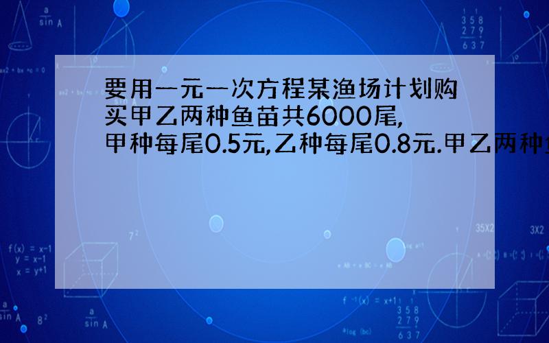 要用一元一次方程某渔场计划购买甲乙两种鱼苗共6000尾,甲种每尾0.5元,乙种每尾0.8元.甲乙两种鱼苗的成活率分别为9