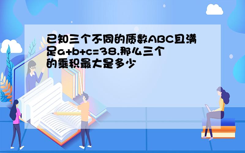 已知三个不同的质数ABC且满足a+b+c=38.那么三个的乘积最大是多少