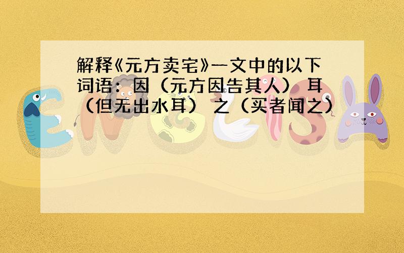 解释《元方卖宅》一文中的以下词语：因（元方因告其人） 耳（但无出水耳） 之（买者闻之）