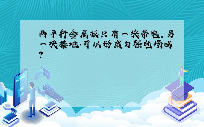 两平行金属板只有一块带电,另一块接地.可以形成匀强电场吗?