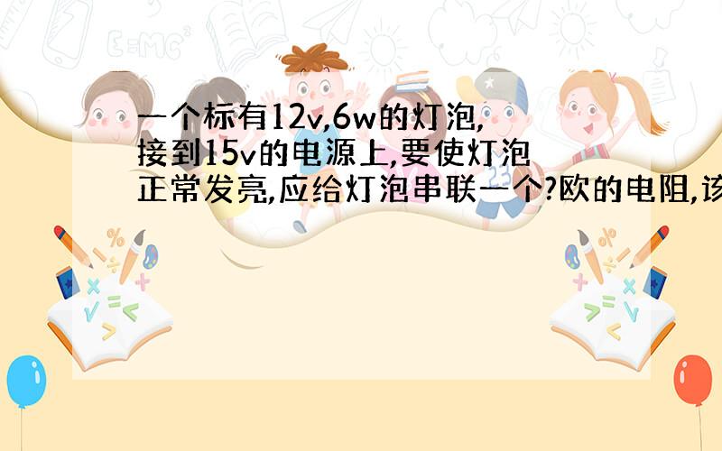 一个标有12v,6w的灯泡,接到15v的电源上,要使灯泡正常发亮,应给灯泡串联一个?欧的电阻,该电路工作10s