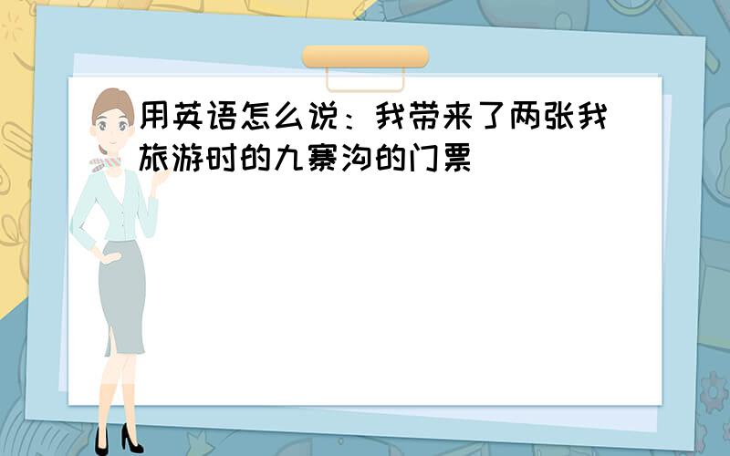 用英语怎么说：我带来了两张我旅游时的九寨沟的门票