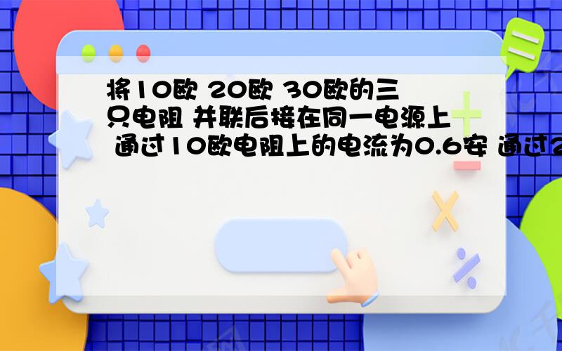 将10欧 20欧 30欧的三只电阻 并联后接在同一电源上 通过10欧电阻上的电流为0.6安 通过20欧电阻的电流为( )