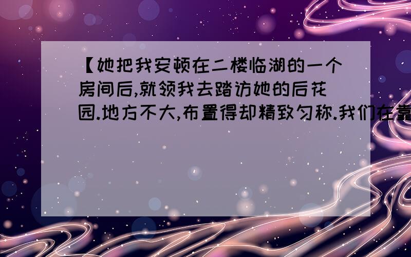 【她把我安顿在二楼临湖的一个房间后,就领我去踏访她的后花园.地方不大,布置得却精致匀称.我们在靠篱笆的一张白色长凳上坐下